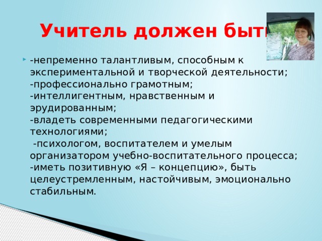 Учитель должен быть: -непременно талантливым, способным к экспериментальной и творческой деятельности;   -профессионально грамотным;   -интеллигентным, нравственным и эрудированным;   -владеть современными педагогическими технологиями;   -психологом, воспитателем и умелым организатором учебно-воспитательного процесса;   -иметь позитивную «Я – концепцию», быть целеустремленным, настойчивым, эмоционально стабильным.  