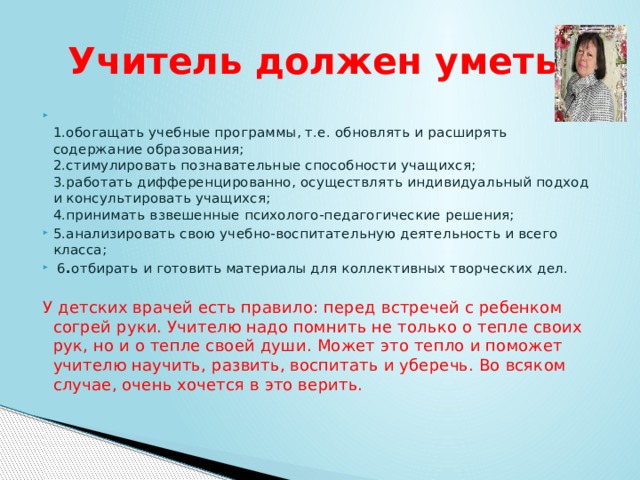 Учитель должен уметь:  1.обогащать учебные программы, т.е. обновлять и расширять содержание образования;   2.стимулировать познавательные способности учащихся;   3.работать дифференцированно, осуществлять индивидуальный подход и консультировать учащихся;   4.принимать взвешенные психолого-педагогические решения;  5.анализировать свою учебно-воспитательную деятельность и всего класса;   6 . отбирать и готовить материалы для коллективных творческих дел.    У детских врачей есть правило: перед встречей с ребенком согрей руки. Учителю надо помнить не только о тепле своих рук, но и о тепле своей души. Может это тепло и поможет учителю научить, развить, воспитать и уберечь. Во всяком случае, очень хочется в это верить.   