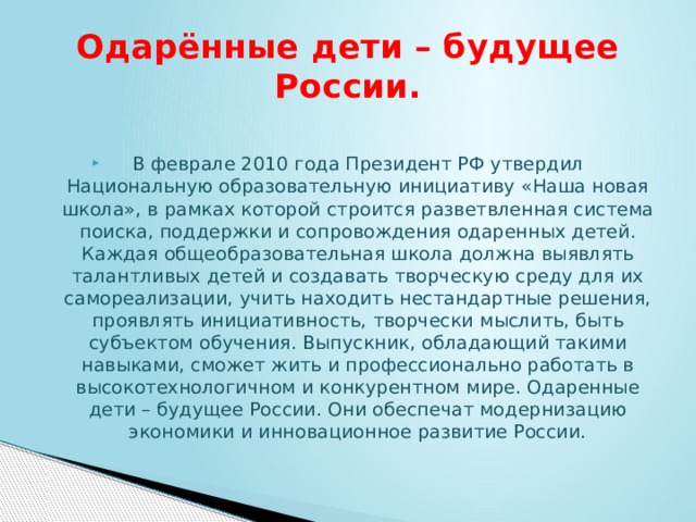 Одарённые дети – будущее России. В феврале 2010 года Президент РФ утвердил Национальную образовательную инициативу «Наша новая школа», в рамках которой строится разветвленная система поиска, поддержки и сопровождения одаренных детей. Каждая общеобразовательная школа должна выявлять талантливых детей и создавать творческую среду для их самореализации, учить находить нестандартные решения, проявлять инициативность, творчески мыслить, быть субъектом обучения. Выпускник, обладающий такими навыками, сможет жить и профессионально работать в высокотехнологичном и конкурентном мире. Одаренные дети – будущее России. Они обеспечат модернизацию экономики и инновационное развитие России. 