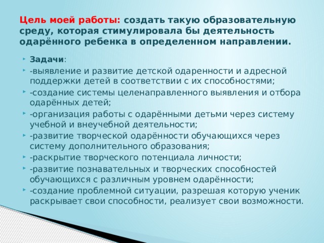 Цель моей работы: создать такую образовательную среду, которая стимулировала бы деятельность одарённого ребенка в определенном направлении. Задачи : - выявление и развитие детской одаренности и адресной поддержки детей в соответствии с их способностями; -создание системы целенаправленного выявления и отбора одарённых детей; -организация работы с одарёнными детьми через систему учебной и внеучебной деятельности; -развитие творческой одарённости обучающихся через систему дополнительного образования; -раскрытие творческого потенциала личности; -развитие познавательных и творческих способностей обучающихся с различным уровнем одарённости; -создание проблемной ситуации, разрешая которую ученик раскрывает свои способности, реализует свои возможности. 