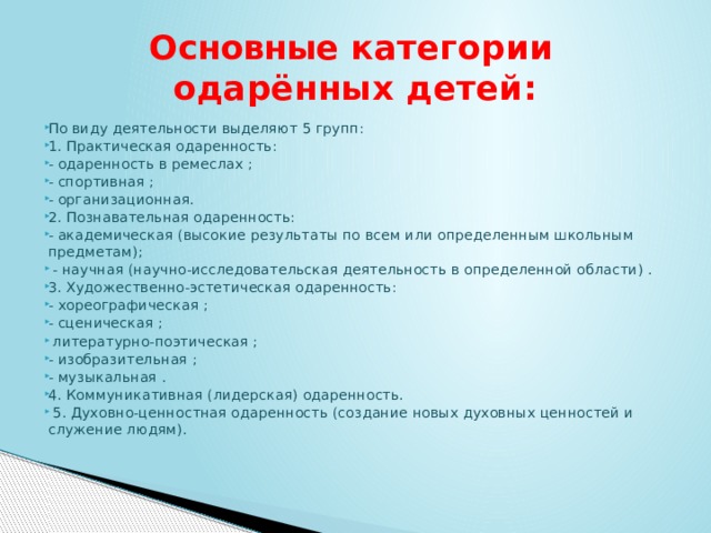  Основные категории  одарённых детей: По виду деятельности выделяют 5 групп: 1. Практическая одаренность: - одаренность в ремеслах ; - спортивная ; - организационная. 2. Познавательная одаренность: - академическая (высокие результаты по всем или определенным школьным предметам);  - научная (научно-исследовательская деятельность в определенной области) . 3. Художественно-эстетическая одаренность: - хореографическая ; - сценическая ;  литературно-поэтическая ; - изобразительная ; - музыкальная . 4. Коммуникативная (лидерская) одаренность.  5. Духовно-ценностная одаренность (создание новых духовных ценностей и служение людям). 