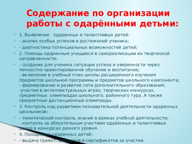  Содержание по организации  работы с одарёнными детьми: 1. Выявление   одаренных и талантливых детей: - анализ особых успехов и достижений ученика; - диагностика потенциальных возможностей детей; 2. Помощь одаренным учащимся в самореализации их творческой направленности: - создание для ученика ситуации успеха и уверенности через личностно-ориентированное обучение и воспитание;  - включение в учебный план школы расширенного изучения  предметов школьной программы и предметов школьного компонента;  - формирование и развитие сети дополнительного образования;  -участие в интеллектуальных играх, творческих конкурсах, предметных  олимпиадах школьного, районного тура. А также предметные дистанционные олимпиады. 3. Контроль над развитием познавательной деятельности одаренных школьников: - тематический контроль знаний в рамках учебной деятельности;  - контроль за обязательным участием одаренных и талантливых детей в конкурсах разного уровня. 4. Поощрение одаренных детей: - выдача грамот, дипломов и сертификатов за участие. 
