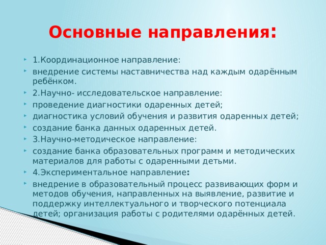 Основные направления : 1.Координационное направление: внедрение системы наставничества над каждым одарённым ребёнком. 2.Научно- исследовательское направление: проведение диагностики одаренных детей; диагностика условий обучения и развития одаренных детей; создание банка данных одаренных детей. 3.Научно-методическое направление: создание банка образовательных программ и методических материалов для работы с одаренными детьми. 4.Экспериментальное направление : внедрение в образовательный процесс развивающих форм и методов обучения, направленных на выявление, развитие и поддержку интеллектуального и творческого потенциала детей; организация работы с родителями одарённых детей. 