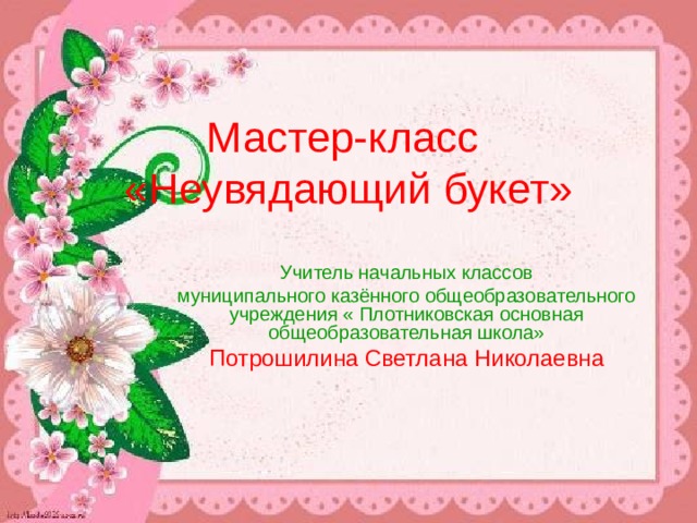 Мастер-класс  «Неувядающий букет»   Учитель начальных классов муниципального казённого общеобразовательного учреждения « Плотниковская основная общеобразовательная школа» Потрошилина Светлана Николаевна 