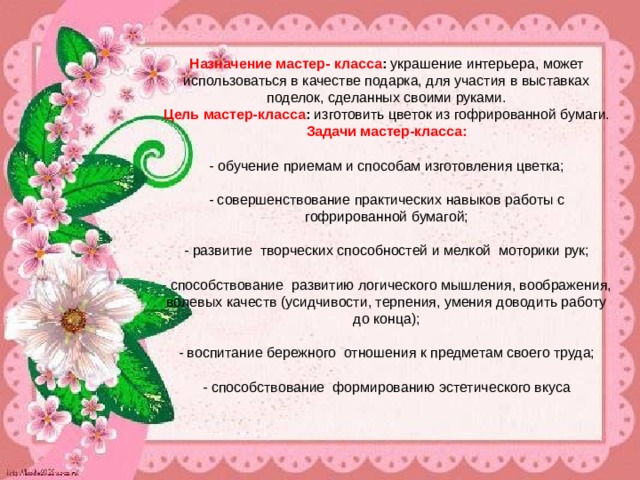  Назначение мастер- класса :  украшение интерьера, может использоваться в качестве подарка, для участия в выставках поделок, сделанных своими руками.  Цель мастер-класса :  изготовить цветок из гофрированной бумаги.  Задачи мастер-класса:   - обучение приемам и способам изготовления цветка;   - совершенствование практических навыков работы с гофрированной бумагой;   - развитие творческих способностей и мелкой моторики рук;   - способствование развитию логического мышления, воображения, волевых качеств (усидчивости, терпения, умения доводить работу до конца);   - воспитание бережного отношения к предметам своего труда;   - способствование формированию эстетического вкуса 