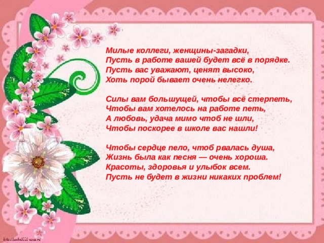   Милые коллеги, женщины-загадки,  Пусть в работе вашей будет всё в порядке.  Пусть вас уважают, ценят высоко,  Хоть порой бывает очень нелегко.   Силы вам большущей, чтобы всё стерпеть,  Чтобы вам хотелось на работе петь,  А любовь, удача мимо чтоб не шли,  Чтобы поскорее в школе вас нашли!   Чтобы сердце пело, чтоб рвалась душа,  Жизнь была как песня — очень хороша.  Красоты, здоровья и улыбок всем.  Пусть не будет в жизни никаких проблем! 
