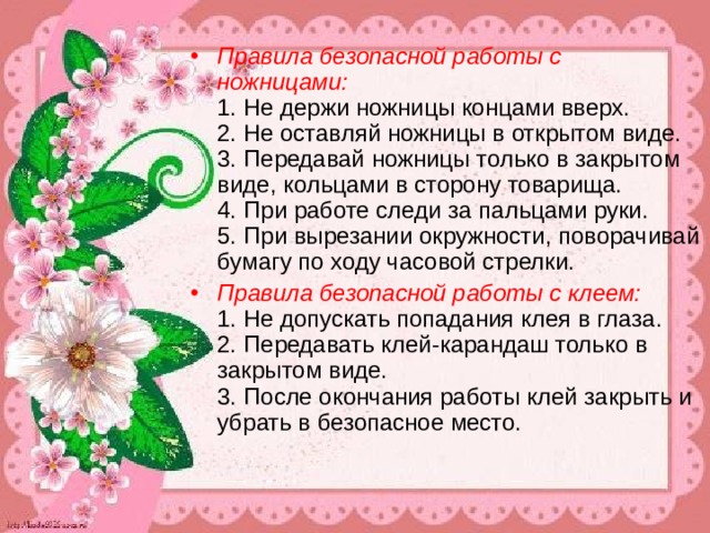 Правила безопасной работы с ножницами:   1. Не держи ножницы концами вверх.   2. Не оставляй ножницы в открытом виде.   3. Передавай ножницы только в закрытом виде, кольцами в сторону товарища.   4. При работе следи за пальцами руки.   5. При вырезании окружности, поворачивай бумагу по ходу часовой стрелки. Правила безопасной работы с клеем:    1. Не допускать попадания клея в глаза.   2. Передавать клей-карандаш только в закрытом виде.   3. После окончания работы клей закрыть и убрать в безопасное место. 