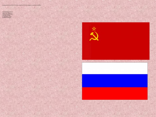  Государственный флаг Союза ССР состоит из красного или алого полотнища с государственного гербом.  Указом Президента РФ от 20  августа 1994 г.   22 августа   объявлен памятным днем и  отмечается как «День  государственного флага  Российской Федерации». 