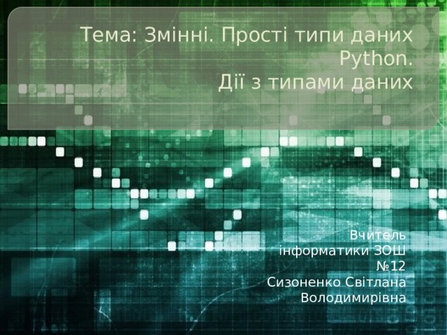 Тема: Змінні. Прості типи даних Python.  Дії з типами даних   Вчитель інформатики ЗОШ №12 Сизоненко Світлана Володимирівна 