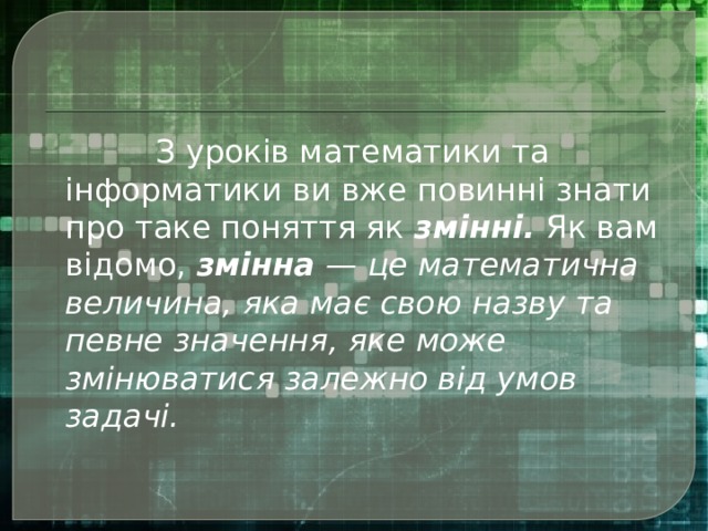   З уроків математики та інформатики ви вже повинні знати про таке поняття як  змінні.  Як вам відомо,  змінна  — це математична величина, яка має свою назву та певне значення, яке може змінюватися залежно від умов задачі. 