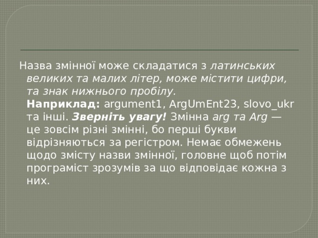 Назва змінної може складатися з  латинських великих та малих літер, може містити цифри, та знак нижнього пробілу.  Наприклад:  argument1, ArgUmEnt23, slovo_ukr та інші.  Зверніть увагу!  Змінна  arg та Arg  — це зовсім різні змінні, бо перші букви відрізняються за регістром. Немає обмежень щодо змісту назви змінної, головне щоб потім програміст зрозумів за що відповідає кожна з них. 