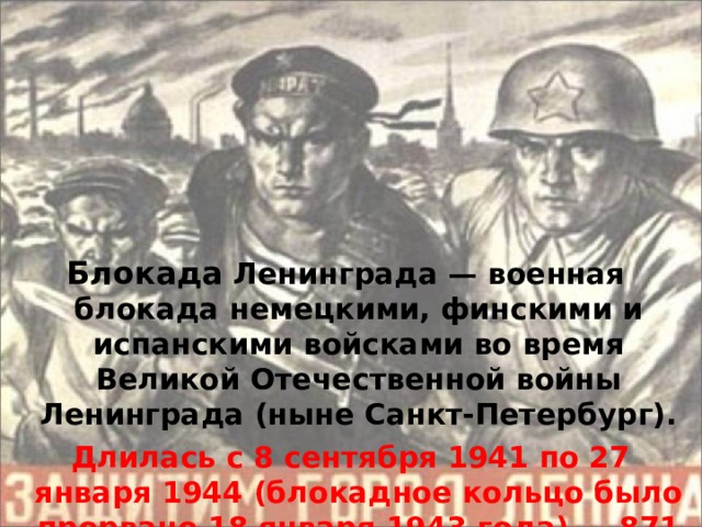 Блокада Ленинграда — военная блокада немецкими, финскими и испанскими войсками во время Великой Отечественной войны Ленинграда (ныне Санкт-Петербург).  Длилась с 8 сентября 1941 по 27 января 1944 (блокадное кольцо было прорвано 18 января 1943 года) — 871 дня.  