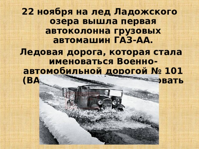 22 ноября на лед Ладожского озера вышла первая автоколонна грузовых автомашин ГАЗ-АА.  Ледовая дорога, которая стала именоваться Военно-автомобильной дорогой № 101 (ВАД-101), начала действовать 26 ноября 1941 года. 11 