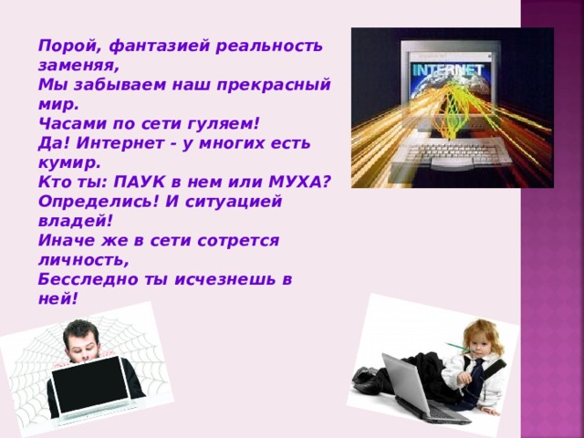 Порой, фантазией реальность заменяя, Мы забываем наш прекрасный мир. Часами по сети гуляем! Да! Интернет - у многих есть кумир. Кто ты: ПАУК в нем или МУХА? Определись! И ситуацией владей! Иначе же в сети сотрется личность, Бесследно ты исчезнешь в ней!