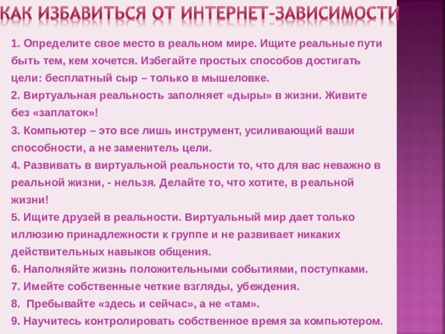 1. Определите свое место в реальном мире. Ищите реальные пути быть тем, кем хочется. Избегайте простых способов достигать цели: бесплатный сыр – только в мышеловке. 2. Виртуальная реальность заполняет «дыры» в жизни. Живите без «заплаток»! 3. Компьютер – это все лишь инструмент, усиливающий ваши способности, а не заменитель цели. 4. Развивать в виртуальной реальности то, что для вас неважно в реальной жизни, - нельзя. Делайте то, что хотите, в реальной жизни! 5. Ищите друзей в реальности. Виртуальный мир дает только иллюзию принадлежности к группе и не развивает никаких действительных навыков общения. 6. Наполняйте жизнь положительными событиями, поступками. 7. Имейте собственные четкие взгляды, убеждения. 8. Пребывайте «здесь и сейчас», а не «там». 9. Научитесь контролировать собственное время за компьютером.
