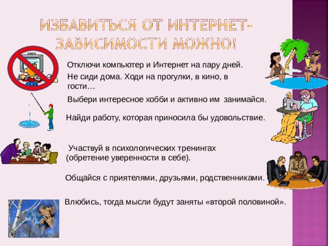 Отключи компьютер и Интернет на пару дней. Не сиди дома. Ходи на прогулки, в кино, в гости… Выбери интересное хобби и активно им занимайся.  Найди работу, которая приносила бы  удовольствие.  Участвуй в психологических тренингах (обретение уверенности в себе). Общайся с приятелями, друзьями, родственниками. Влюбись, тогда мысли будут заняты «второй половиной».