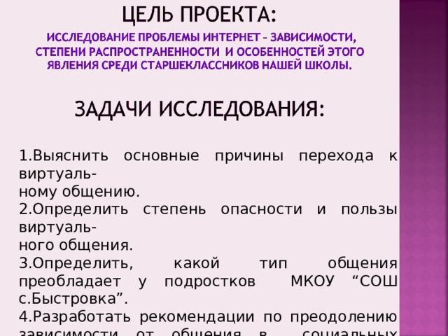 1.Выяснить основные причины перехода к виртуаль- ному общению. 2.Определить степень опасности и пользы виртуаль- ного общения. 3.Определить, какой тип общения преобладает у подростков МКОУ “СОШ с.Быстровка”. 4.Разработать рекомендации по преодолению зависимости от общения в социальных «сетях» для подростков.