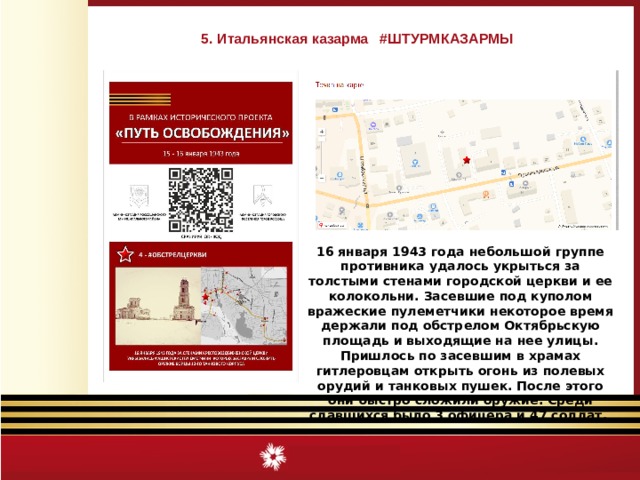 5. Итальянская казарма #ШТУРМКАЗАРМЫ 16 января 1943 года небольшой группе противника удалось укрыться за толстыми стенами городской церкви и ее колокольни. Засевшие под куполом вражеские пулеметчики некоторое время держали под обстрелом Октябрьскую площадь и выходящие на нее улицы. Пришлось по засевшим в храмах гитлеровцам открыть огонь из полевых орудий и танковых пушек. После этого они быстро сложили оружие. Среди сдавшихся было 3 офицера и 47 солдат.  