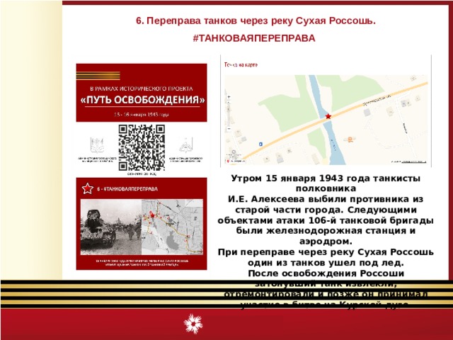 6. Переправа танков через реку Сухая Россошь. #ТАНКОВАЯПЕРЕПРАВА Утром 15 января 1943 года танкисты полковника И.Е. Алексеева выбили противника из старой части города. Следующими объектами атаки 106-й танковой бригады были железнодорожная станция и аэродром. При переправе через реку Сухая Россошь один из танков ушел под лед. После освобождения Россоши затонувший танк извлекли, отремонтировали и позже он принимал участие в битве на Курской дуге. 