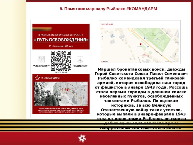 9. Памятник маршалу Рыбалко #КОМАНДАРМ Маршал бронетанковых войск, дважды Герой Советского Союза Павел Семенович Рыбалко командовал третьей танковой армией, которая освободила наш город от фашистов в январе 1943 года. Россошь стала первым городом в длинном списке населенных пунктов, освобожденных танкистами Рыбалко. По оценкам историков, за всю Великую Отечественную войну таких успехов, которые выпали в январе-феврале 1943 года на долю армии Рыбалко, не смогла добиться ни одна танковая армия Вооруженных сил Советского Союза. 
