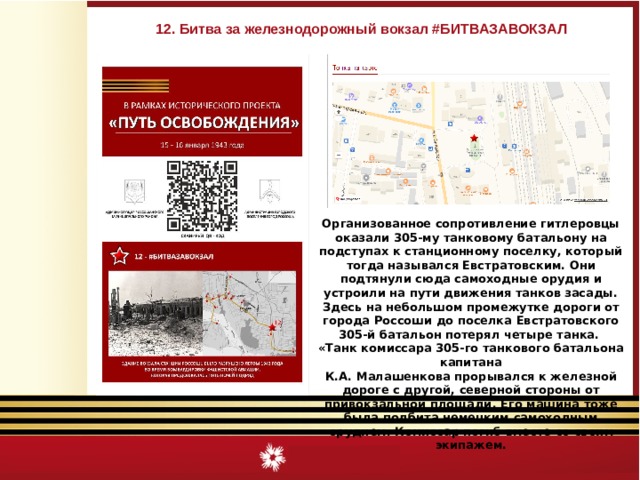 12. Битва за железнодорожный вокзал #БИТВАЗАВОКЗАЛ Организованное сопротивление гитлеровцы оказали 305-му танковому батальону на подступах к станционному поселку, который тогда назывался Евстратовским. Они подтянули сюда самоходные орудия и устроили на пути движения танков засады. Здесь на небольшом промежутке дороги от города Россоши до поселка Евстратовского 305-й батальон потерял четыре танка. «Танк комиссара 305-го танкового батальона капитана К.А. Малашенкова прорывался к железной дороге с другой, северной стороны от привокзальной площади. Его машина тоже была подбита немецким самоходным орудием. Комиссар погиб вместе со своим экипажем. 