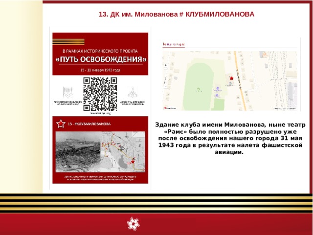 13. ДК им. Милованова # КЛУБМИЛОВАНОВА Здание клуба имени Милованова, ныне театр «Рамс» было полностью разрушено уже после освобождения нашего города 31 мая 1943 года в результате налета фашистской авиации. 