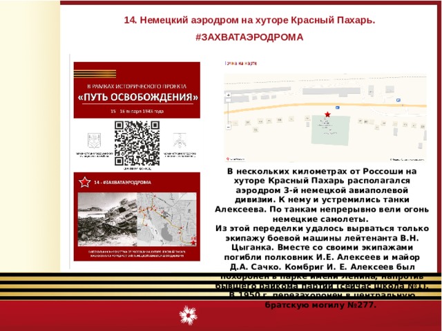14. Немецкий аэродром на хуторе Красный Пахарь. #ЗАХВАТАЭРОДРОМА В нескольких километрах от Россоши на хуторе Красный Пахарь располагался аэродром 3-й немецкой авиаполевой дивизии. К нему и устремились танки Алексеева. По танкам непрерывно вели огонь немецкие самолеты. Из этой переделки удалось вырваться только экипажу боевой машины лейтенанта В.Н. Цыганка. Вместе со своими экипажами погибли полковник И.Е. Алексеев и майор Д.А. Сачко. Комбриг И. Е. Алексеев был похоронен в парке имени Ленина, напротив бывшего райкома партии (сейчас школа №1). В 1950 г. перезахоронен в центральную братскую могилу №277. 