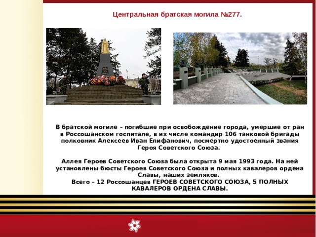 Центральная братская могила №277. В братской могиле – погибшие при освобождение города, умершие от ран в Россошанском госпитале, в их числе командир 106 танковой бригады полковник Алексеев Иван Епифанович, посмертно удостоенный звания Героя Советского Союза.  Аллея Героев Советского Союза была открыта 9 мая 1993 года. На ней установлены бюсты Героев Советского Союза и полных кавалеров ордена Славы, наших земляков. Всего – 12 Россошанцев ГЕРОЕВ СОВЕТСКОГО СОЮЗА, 5 ПОЛНЫХ КАВАЛЕРОВ ОРДЕНА СЛАВЫ.  