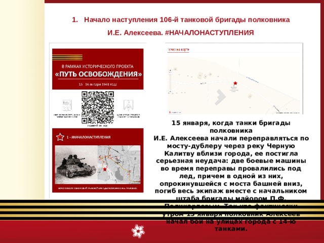Начало наступления 106-й танковой бригады полковника И.Е. Алексеева. #НАЧАЛОНАСТУПЛЕНИЯ 15 января, когда танки бригады полковника И.Е. Алексеева начали переправляться по мосту-дублеру через реку Черную Калитву вблизи города, ее постигла серьезная неудача: две боевые машины во время переправы провалились под лед, причем в одной из них, опрокинувшейся с моста башней вниз, погиб весь экипаж вместе с начальником штаба бригады майором П.Ф. Поликарповым. Так что фактически утром 15 января полковник Алексеев начал бой на улицах города с 14-ю танками. 