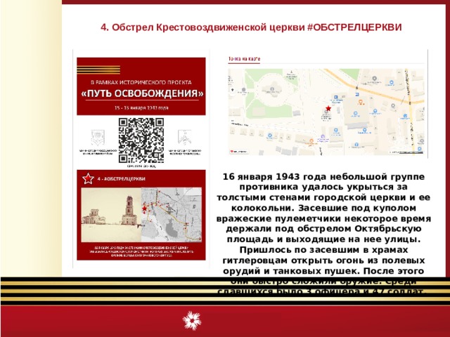 4. Обстрел Крестовоздвиженской церкви #ОБСТРЕЛЦЕРКВИ 16 января 1943 года небольшой группе противника удалось укрыться за толстыми стенами городской церкви и ее колокольни. Засевшие под куполом вражеские пулеметчики некоторое время держали под обстрелом Октябрьскую площадь и выходящие на нее улицы. Пришлось по засевшим в храмах гитлеровцам открыть огонь из полевых орудий и танковых пушек. После этого они быстро сложили оружие. Среди сдавшихся было 3 офицера и 47 солдат.  