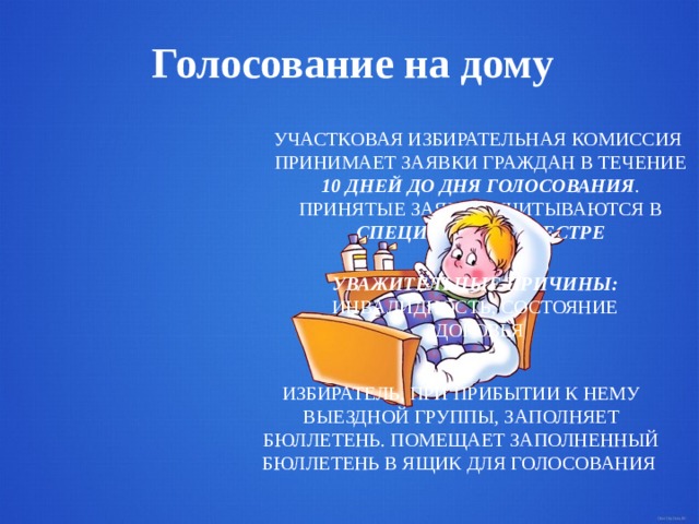 Голосование на дому  УЧАСТКОВАЯ ИЗБИРАТЕЛЬНАЯ КОМИССИЯ ПРИНИМАЕТ ЗАЯВКИ ГРАЖДАН В ТЕЧЕНИЕ 10 ДНЕЙ ДО ДНЯ ГОЛОСОВАНИЯ . ПРИНЯТЫЕ ЗАЯВКИ УЧИТЫВАЮТСЯ В СПЕЦИАЛЬНОМ РЕЕСТРЕ  УВАЖИТЕЛЬНЫЕ ПРИЧИНЫ: ИНВАЛИДНОСТЬ, СОСТОЯНИЕ ЗДОРОВЬЯ ИЗБИРАТЕЛЬ, ПРИ ПРИБЫТИИ К НЕМУ ВЫЕЗДНОЙ ГРУППЫ, ЗАПОЛНЯЕТ БЮЛЛЕТЕНЬ. ПОМЕЩАЕТ ЗАПОЛНЕННЫЙ БЮЛЛЕТЕНЬ В ЯЩИК ДЛЯ ГОЛОСОВАНИЯ  