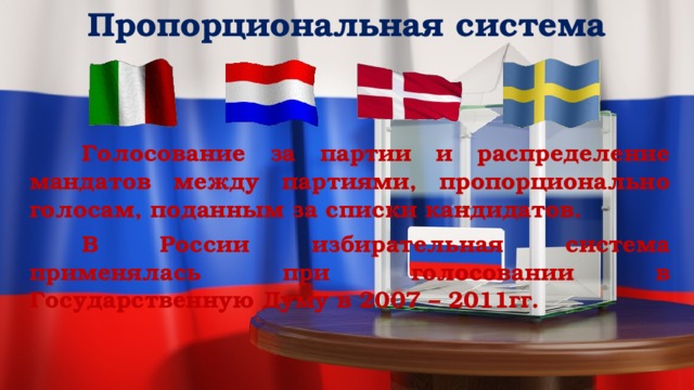 Пропорциональная система     Голосование за партии и распределение мандатов между партиями, пропорционально голосам, поданным за списки кандидатов.   В России избирательная система применялась при голосовании в Государственную Думу в 2007 – 2011гг. 