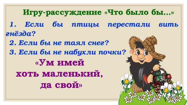 Игру-рассуждение «Что было бы…» 1. Если бы птицы перестали вить гнёзда? 2. Если бы не таял снег? 3. Если бы не набухли почки? «Ум имей хоть маленький, да свой» 