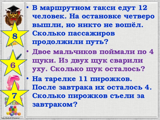 В маршрутном такси едут 12 человек. На остановке четверо вышли, но никто не вошёл. Сколько пассажиров продолжили путь? Двое мальчиков поймали по 4 щуки. Из двух щук сварили уху. Сколько щук осталось? На тарелке 11 пирожков. После завтрака их осталось 4. Сколько пирожков съели за завтраком? 8 6 7 