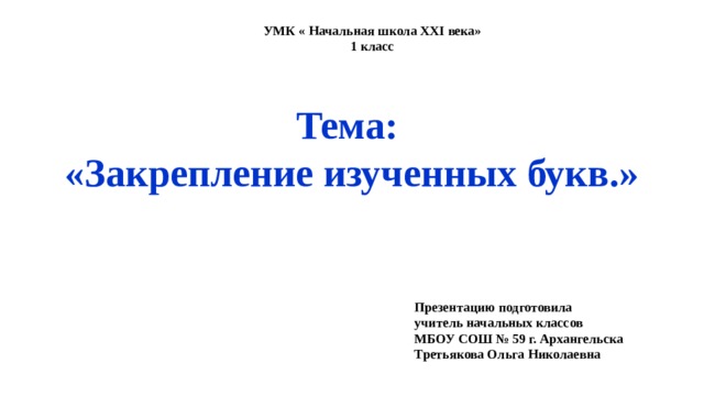 УМК « Начальная школа XXI века» 1 класс Тема: «Закрепление изученных букв.» Презентацию подготовила учитель начальных классов МБОУ СОШ № 59 г. Архангельска Третьякова Ольга Николаевна