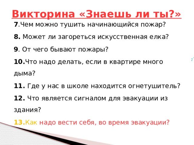 Викторина «Знаешь ли ты?» 7 .Чем можно тушить начинающийся пожар? 8.  Может ли загореться искусственная елка? 9 . От чего бывают пожары? 10. Что надо делать, если в квартире много дыма? 11. Где у нас в школе находится огнетушитель? 12. Что является сигналом для эвакуации из здания? 13. Как надо вести себя, во время эвакуации? 