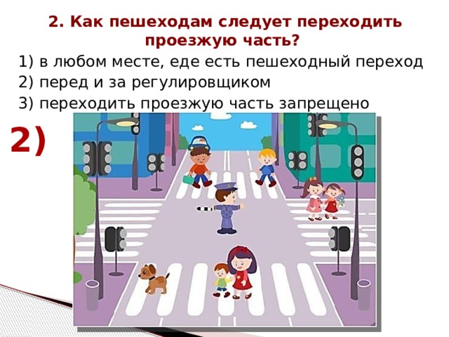 2. Как пешеходам следует переходить проезжую часть? 1) в любом месте, еде есть пешеходный переход 2) перед и за регулировщиком 3) переходить проезжую часть запрещено 2) 