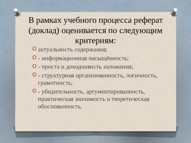В рамках учебного процесса реферат (доклад) оценивается по следующим критериям: актуальность содержания; - информационная насыщённость; - проста и доходчивость изложения; - структурная организованность, логичность, грамотность; - убедительность, аргументированность, практическая значимость и теоретическая обоснованность.   