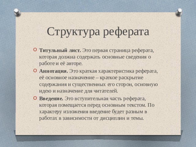 Структура реферата Титульный лист. Это первая страница реферата, которая должна содержать основные сведения о работе и её авторе. Аннотация. Это краткая характеристика реферата, её основное назначение – краткое раскрытие содержания и существенных его сторон, основную идею и назначение для читателей. Введение. Это вступительная часть реферата, которая помещается перед основным текстом. По характеру изложения введение будет разным в работах в зависимости от дисциплин и темы. 