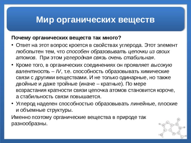 Мир органических веществ Почему органических веществ так много? Ответ на этот вопрос кроется в свойствах углерода. Этот элемент любопытен тем, что способен образовывать цепочки из своих атомов . При этом углеродная связь очень стабильная . Кроме того, в органических соединениях он проявляет высокую валентность – IV , т.е. способность образовывать химические связи с другими веществами. И не только одинарные, но также двойные и даже тройные (иначе – кратные). По мере возрастания кратности связи цепочка атомов становится короче, а стабильность связи повышается. Углерод наделен способностью образовывать линейные, плоские и объемные структуры. Именно поэтому органические вещества в природе так разнообразны. 