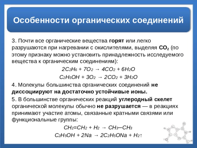Особенности органических соединений 3. Почти все органические вещества горят или легко разрушаются при нагревании с окислителями, выделяя СО 2  (по этому признаку можно установить принадлежность исследуемого вещества к органическим соединениям): 2С 2 Н 6 + 7О 2 → 4СО 2 + 6Н 2 О С 2 Н 5 ОН + 3О 2 → 2СО 2 + 3Н 2 О 4. Молекулы большинства органических соединений не диссоциируют на достаточно устойчивые ионы. 5. В большинстве органических реакций углеродный скелет органической молекулы обычно не разрушается — в реакциях принимают участие атомы, связанные кратными связями или функциональные группы: СН 2 =СН 2 + Н 2 → СН 3 ─СН 3 С 2 Н 5 ОН + 2Na → 2C 2 H 5 ONa + Н 2 ↑ 