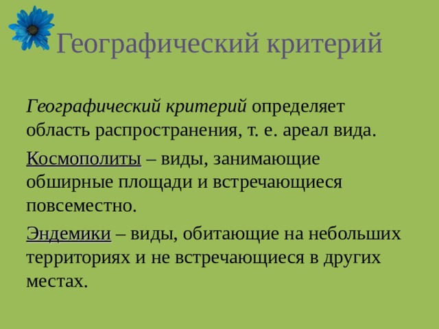 Географический критерий Географический критерий определяет область распространения, т. е. ареал вида. Космополиты – виды, занимающие обширные площади и встречающиеся повсеместно. Эндемики – виды, обитающие на небольших территориях и не встречающиеся в других местах. 