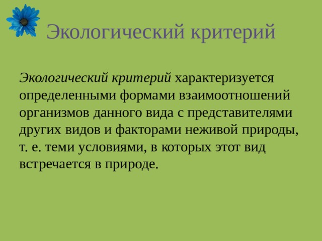 Экологический критерий Экологический критерий характеризуется определенными формами взаимоотношений организмов данного вида с представителями других видов и факторами неживой природы, т. е. теми условиями, в которых этот вид встречается в природе. 