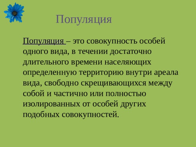 Популяция Популяция – это совокупность особей одного вида, в течении достаточно длительного времени населяющих определенную территорию внутри ареала вида, свободно скрещивающихся между собой и частично или полностью изолированных от особей других подобных совокупностей. 