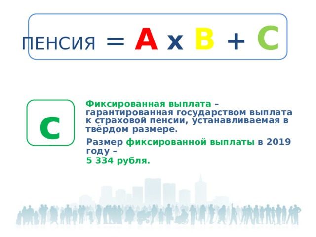 Пенсия = А х В + С Фиксированная выплата – гарантированная государством выплата к страховой пенсии, устанавливаемая в твёрдом размере.    с Размер фиксированной выплаты в 2019 году – 5 334 рубля.  