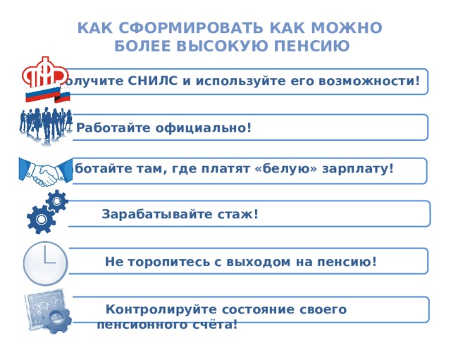 Государственное учреждение – Отделение Пенсионного фонда РФ по Рязанской области УПЛАТА РАБОТОДАТЕЛЕМ СТРАХОВЫХ ВЗНОСОВ НА ОБЯЗАТЕЛЬНОЕ ПЕНСИОННОЕ СТРАХОВАНИЕ Как сформировать Как можно более высокую пенсию  Получите СНИЛС и используйте его возможности! Работайте официально! Работайте там, где платят «белую» зарплату! СТРАХОВАТЕЛЬ ЗАСТРАХОВАННОЕ (РАБОТОДАТЕЛЬ) ЛИЦО Зарабатывайте стаж!  Не торопитесь с выходом на пенсию!  Контролируйте состояние своего пенсионного счёта!  