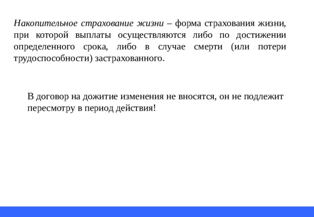 Накопительное страхование жизни – форма страхования жизни, при которой выплаты осуществляются либо по достижении определенного срока, либо в случае смерти (или потери трудоспособности) застрахованного. В договор на дожитие изменения не вносятся, он не подлежит пересмотру в период действия! 