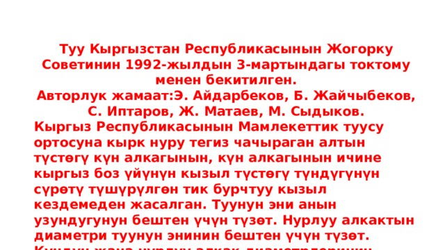 Туу Кыргызстан Республикасынын Жогорку Советинин 1992-жылдын 3-мартындагы токтому менен бекитилген. Авторлук жамаат:Э. Айдарбеков, Б. Жайчыбеков, С. Иптаров, Ж. Матаев, М. Сыдыков. Кыргыз Республикасынын Мамлекеттик туусу ортосуна кырк нуру тегиз чачыраган алтын түстөгү күн алкагынын, күн алкагынын ичине кыргыз боз үйүнүн кызыл түстөгү түндүгүнүн сүрөтү түшүрүлгөн тик бурчтуу кызыл кездемеден жасалган. Туунун эни анын узундугунун бештен үчүн түзөт. Нурлуу алкактын диаметри туунун энинин бештен үчүн түзөт. Күндүн жана нурлуу алкак диаметрлеринин катышы - бештен үчкө барабар. Түндүктүн диаметри нурлуу алкактын диаметринин жарымына барабар. 