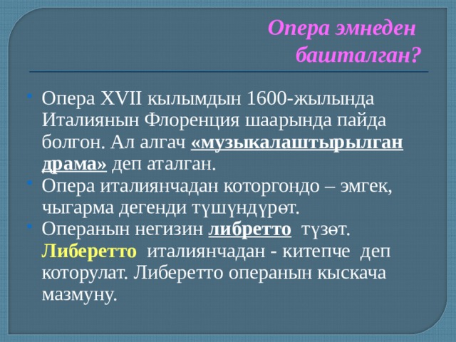 Опера эмнеден башталган? Опера XVII кылымдын 1600-жылында Италиянын Флоренция шаарында пайда болгон. Ал алгач «музыкалаштырылган драма» деп аталган. Опера италиянчадан которгондо – эмгек, чыгарма дегенди түшүндүрөт. Операнын негизин либретто  түзөт.   Либеретто италиянчадан -  китепче деп которулат. Либеретто операнын кыскача мазмуну.   