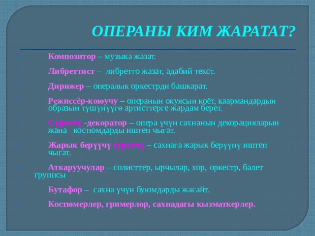 ОПЕРАНЫ КИМ ЖАРАТАТ?  Композитор – музыка жазат.  Либреттист  – либретто жазат, адабий текст.  Дирижер  – опералык оркестрди башкарат.  Режиссёр-коюучу – операнын окуясын коёт, каармандардын  образын түшүнүүгө артисттерге жардам берет.  Сүрөтчү -декоратор  – опера үчүн сахнанын декорацияларын  жана костюмдарды иштеп чыгат.  Жарык берүүчү сүрөтчү – сахнага жарык берүүнү иштеп  чыгат.  Аткаруучулар – солисттер, ырчылар, хор, оркестр, балет  группсы  Бутафор  – сахна үчүн буюмдарды жасайт.  Костюмерлер, гримерлор, сахнадагы кызматкерлер.  